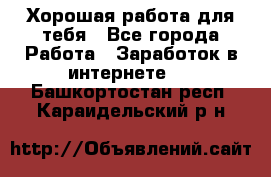 Хорошая работа для тебя - Все города Работа » Заработок в интернете   . Башкортостан респ.,Караидельский р-н